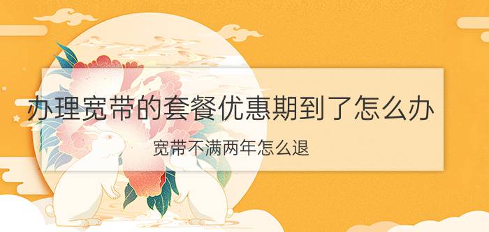 办理宽带的套餐优惠期到了怎么办 宽带不满两年怎么退？